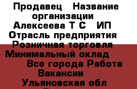 Продавец › Название организации ­ Алексеева Т.С., ИП › Отрасль предприятия ­ Розничная торговля › Минимальный оклад ­ 12 000 - Все города Работа » Вакансии   . Ульяновская обл.,Барыш г.